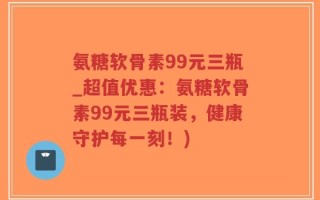 氨糖软骨素99元三瓶_超值优惠：氨糖软骨素99元三瓶装，健康守护每一刻！)