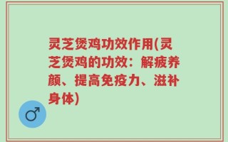 灵芝煲鸡功效作用(灵芝煲鸡的功效：解疲养颜、提高免疫力、滋补身体)