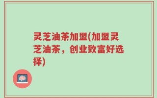 灵芝油茶加盟(加盟灵芝油茶，创业致富好选择)