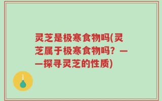 灵芝是极寒食物吗(灵芝属于极寒食物吗？——探寻灵芝的性质)