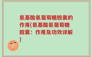 氨基酸氨葡萄糖胶囊的作用(氨基酸氨葡萄糖胶囊：作用及功效详解)