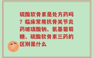 硫酸软骨素是处方药吗？临床常用抗骨关节炎药玻璃酸钠、氨基葡萄糖、硫酸软骨素三药的区别是什么