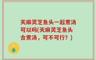 天麻灵芝鱼头一起煮汤可以吗(天麻灵芝鱼头合煮汤，可不可行？)