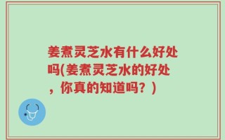 姜煮灵芝水有什么好处吗(姜煮灵芝水的好处，你真的知道吗？)