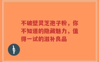 不破壁灵芝孢子粉，你不知道的隐藏魅力，值得一试的滋补良品