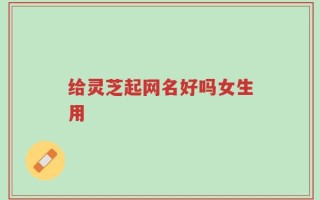 给灵芝起网名好吗女生用