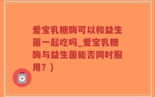 爱宝乳糖酶可以和益生菌一起吃吗_爱宝乳糖酶与益生菌能否同时服用？)