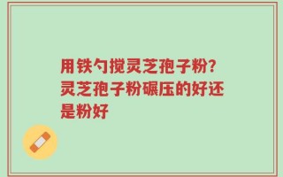 用铁勺搅灵芝孢子粉？灵芝孢子粉碾压的好还是粉好