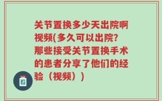 关节置换多少天出院啊视频(多久可以出院？那些接受关节置换手术的患者分享了他们的经验（视频）)