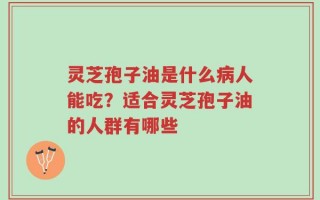 灵芝孢子油是什么病人能吃？适合灵芝孢子油的人群有哪些