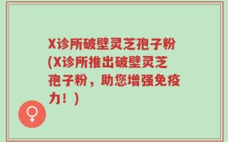 X诊所破壁灵芝孢子粉(X诊所推出破壁灵芝孢子粉，助您增强免疫力！)