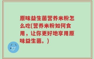 原味益生菌营养米粉怎么吃(营养米粉如何食用，让你更好地享用原味益生菌。)