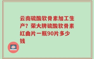 云南硫酸软骨素加工生产？荣大牌硫酸软骨素红曲片一瓶90片多少钱