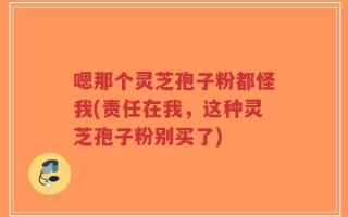 嗯那个灵芝孢子粉都怪我(责任在我，这种灵芝孢子粉别买了)