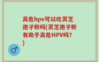 高危hpv可以吃灵芝孢子粉吗(灵芝孢子粉有助于高危HPV吗？)