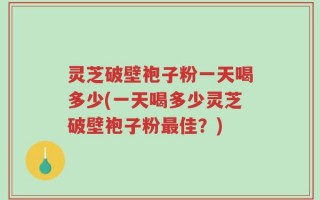 灵芝破壁袍子粉一天喝多少(一天喝多少灵芝破壁袍子粉最佳？)
