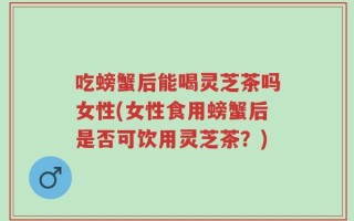 吃螃蟹后能喝灵芝茶吗女性(女性食用螃蟹后是否可饮用灵芝茶？)