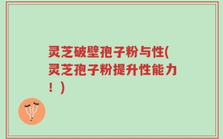 灵芝破壁孢子粉与性(灵芝孢子粉提升性能力！)