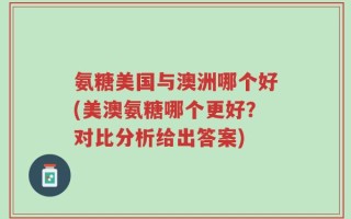 氨糖美国与澳洲哪个好(美澳氨糖哪个更好？对比分析给出答案)