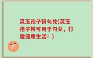 灵芝孢子粉勾兑(灵芝孢子粉可用于勾兑，打造健康生活！)