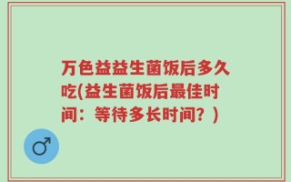 万色益益生菌饭后多久吃(益生菌饭后最佳时间：等待多长时间？)