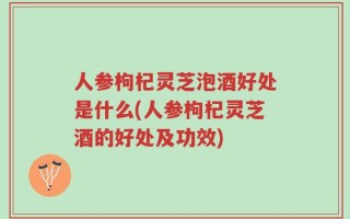 人参枸杞灵芝泡酒好处是什么(人参枸杞灵芝酒的好处及功效)