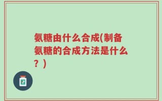 氨糖由什么合成(制备氨糖的合成方法是什么？)