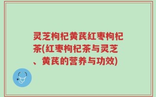 灵芝枸杞黄芪红枣枸杞茶(红枣枸杞茶与灵芝、黄芪的营养与功效)