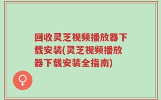 回收灵芝视频播放器下载安装(灵芝视频播放器下载安装全指南)