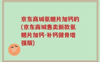 京东商城氨糖片加钙的(京东商城售卖新款氨糖片加钙-补钙健骨增强版)