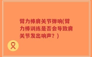 臂力棒肩关节弹响(臂力棒训练是否会导致肩关节发出响声？)