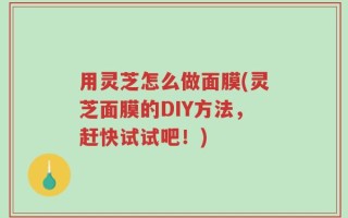 用灵芝怎么做面膜(灵芝面膜的DIY方法，赶快试试吧！)