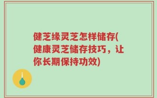 健芝缘灵芝怎样储存(健康灵芝储存技巧，让你长期保持功效)