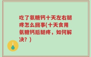 吃了氨糖钙十天左右腿疼怎么回事(十天食用氨糖钙后腿疼，如何解决？)