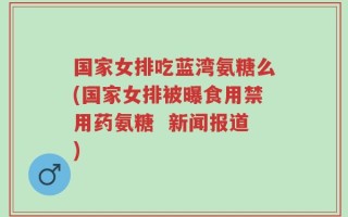 国家女排吃蓝湾氨糖么(国家女排被曝食用禁用药氨糖  新闻报道)