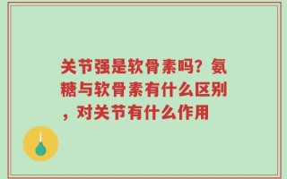 关节强是软骨素吗？氨糖与软骨素有什么区别，对关节有什么作用