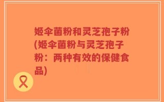 姬伞菌粉和灵芝孢子粉(姬伞菌粉与灵芝孢子粉：两种有效的保健食品)