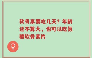 软骨素要吃几天？年龄还不算大，也可以吃氨糖软骨素片
