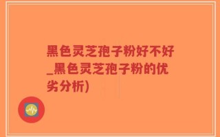 黑色灵芝孢子粉好不好_黑色灵芝孢子粉的优劣分析)