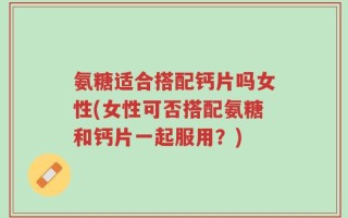 氨糖适合搭配钙片吗女性(女性可否搭配氨糖和钙片一起服用？)