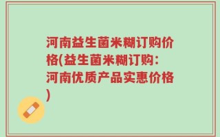 河南益生菌米糊订购价格(益生菌米糊订购：河南优质产品实惠价格)