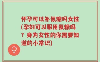 怀孕可以补氨糖吗女性(孕妇可以服用氨糖吗？身为女性的你需要知道的小常识)