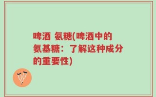 啤酒 氨糖(啤酒中的氨基糖：了解这种成分的重要性)