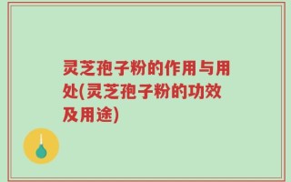 灵芝孢子粉的作用与用处(灵芝孢子粉的功效及用途)