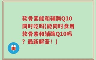 软骨素能和辅酶Q10同时吃吗(能同时食用软骨素和辅酶Q10吗？最新解答！)