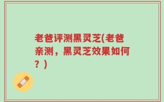 老爸评测黑灵芝(老爸亲测，黑灵芝效果如何？)
