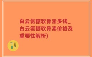 白云氨糖软骨素多钱_白云氨糖软骨素价格及重要性解析)