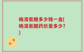 杨凌氨糖多少钱一盒(杨凌氨糖药价是多少？)