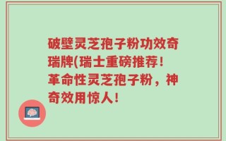 破壁灵芝孢子粉功效奇瑞牌(瑞士重磅推荐！革命性灵芝孢子粉，神奇效用惊人！