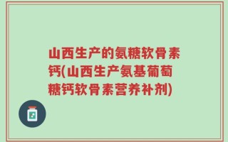 山西生产的氨糖软骨素钙(山西生产氨基葡萄糖钙软骨素营养补剂)